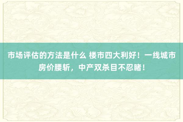 市场评估的方法是什么 楼市四大利好！一线城市房价腰斩，中产双杀目不忍睹！