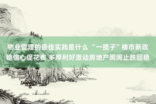 物业管理的最佳实践是什么 “一揽子”楼市新政稳信心促花费 多厚利好激动房地产阛阓止跌回稳