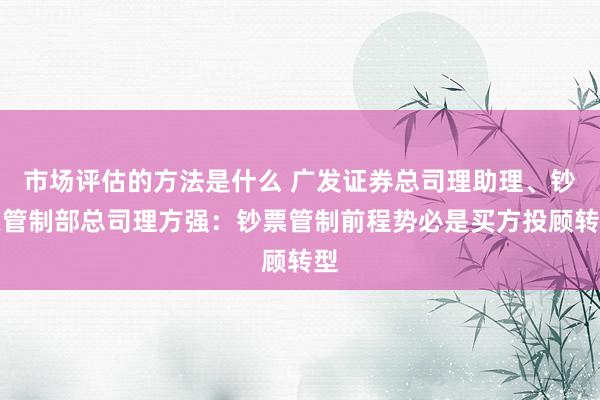 市场评估的方法是什么 广发证券总司理助理、钞票管制部总司理方强：钞票管制前程势必是买方投顾转型