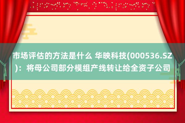 市场评估的方法是什么 华映科技(000536.SZ)：将母公司部分模组产线转让给全资子公司