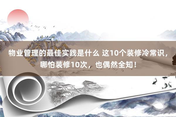 物业管理的最佳实践是什么 这10个装修冷常识，哪怕装修10次，也偶然全知！