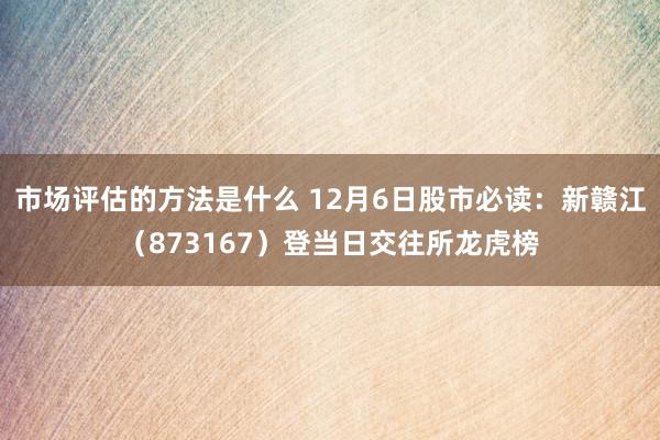 市场评估的方法是什么 12月6日股市必读：新赣江（873167）登当日交往所龙虎榜