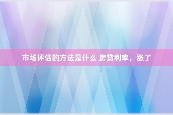 市场评估的方法是什么 房贷利率，涨了