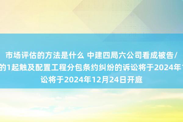 市场评估的方法是什么 中建四局六公司看成被告/被上诉东谈主的1起触及配置工程分包条约纠纷的诉讼将于2024年12月24日开庭