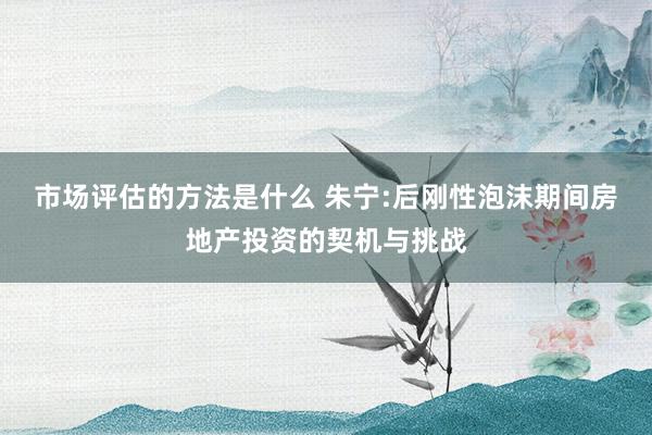 市场评估的方法是什么 朱宁:后刚性泡沫期间房地产投资的契机与挑战