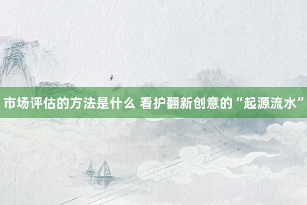 市场评估的方法是什么 看护翻新创意的“起源流水”