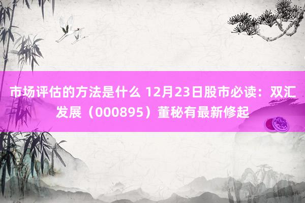 市场评估的方法是什么 12月23日股市必读：双汇发展（000895）董秘有最新修起