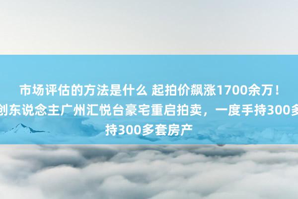 市场评估的方法是什么 起拍价飙涨1700余万！韩后独创东说念主广州汇悦台豪宅重启拍卖，一度手持300多套房产