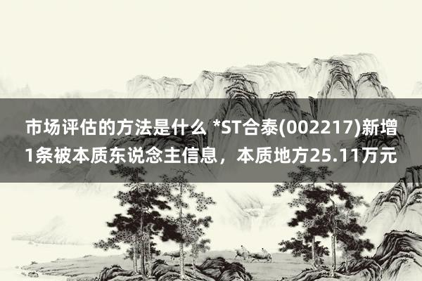 市场评估的方法是什么 *ST合泰(002217)新增1条被本质东说念主信息，本质地方25.11万元