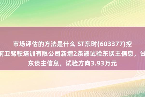 市场评估的方法是什么 ST东时(603377)控股的石家庄东方前卫驾驶培训有限公司新增2条被试验东谈主信息，试验方向3.93万元