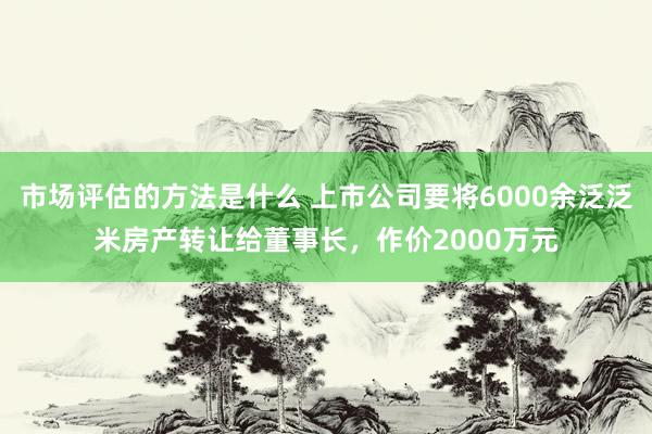 市场评估的方法是什么 上市公司要将6000余泛泛米房产转让给董事长，作价2000万元