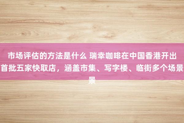 市场评估的方法是什么 瑞幸咖啡在中国香港开出首批五家快取店，涵盖市集、写字楼、临街多个场景