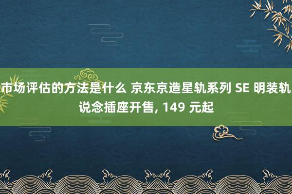 市场评估的方法是什么 京东京造星轨系列 SE 明装轨说念插座开售, 149 元起