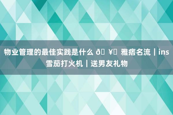 物业管理的最佳实践是什么 🥃雅痞名流｜ins雪茄打火机｜送男友礼物