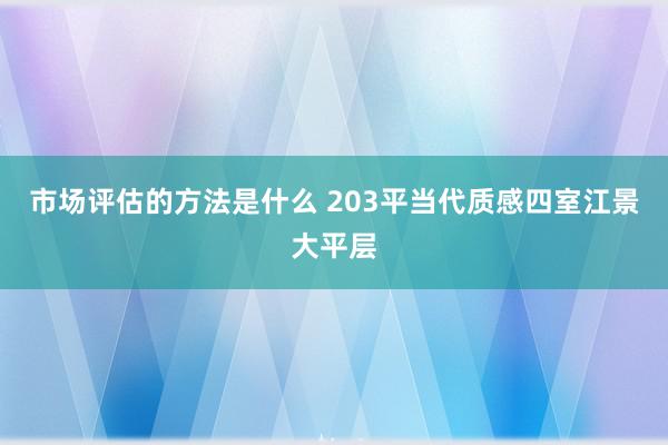 市场评估的方法是什么 203平当代质感四室江景大平层