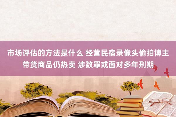 市场评估的方法是什么 经营民宿录像头偷拍博主带货商品仍热卖 涉数罪或面对多年刑期