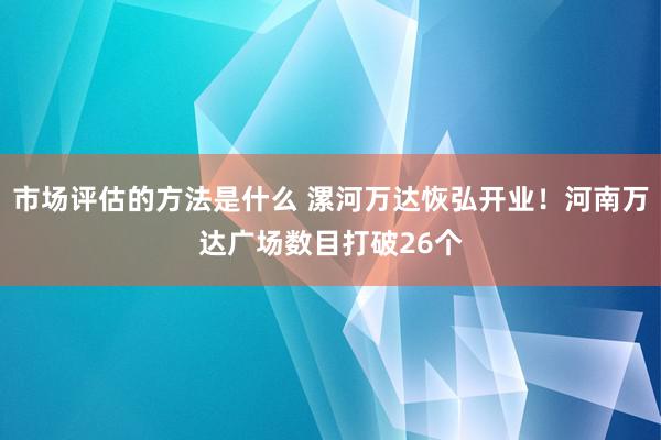 市场评估的方法是什么 漯河万达恢弘开业！河南万达广场数目打破26个