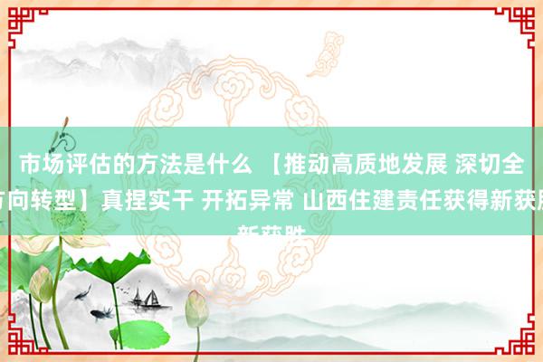 市场评估的方法是什么 【推动高质地发展 深切全方向转型】真捏实干 开拓异常 山西住建责任获得新获胜