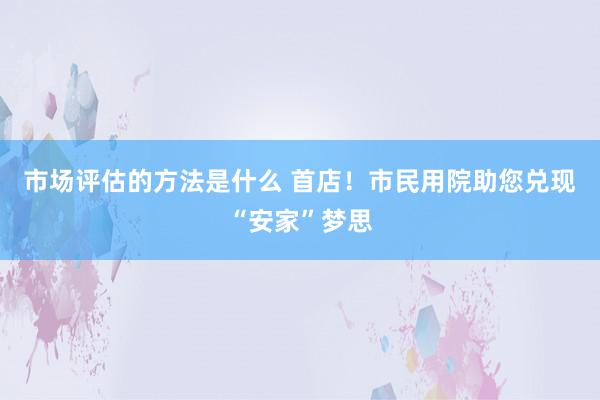 市场评估的方法是什么 首店！市民用院助您兑现“安家”梦思