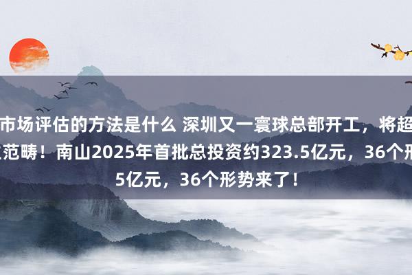 市场评估的方法是什么 深圳又一寰球总部开工，将超万东谈主范畴！南山2025年首批总投资约323.5亿元，36个形势来了！