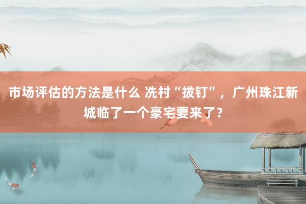 市场评估的方法是什么 冼村“拔钉”，广州珠江新城临了一个豪宅要来了？