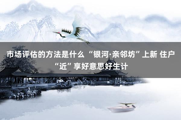 市场评估的方法是什么 “银河·亲邻坊”上新 住户“近”享好意思好生计