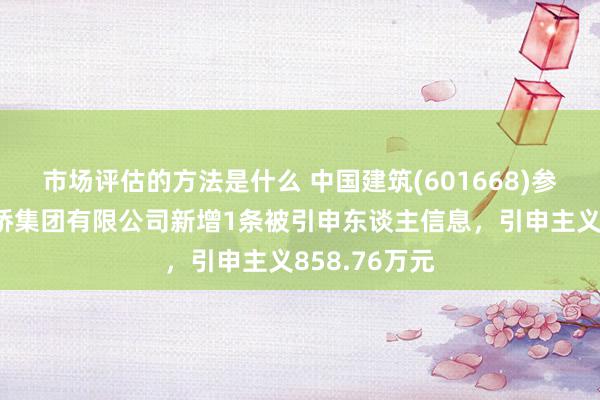 市场评估的方法是什么 中国建筑(601668)参股的中建路桥集团有限公司新增1条被引申东谈主信息，引申主义858.76万元