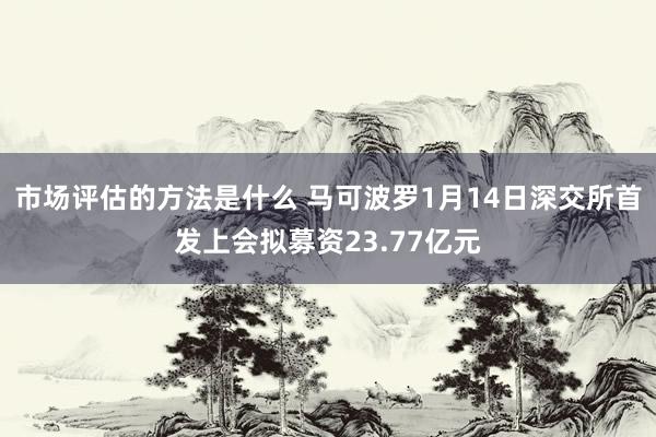 市场评估的方法是什么 马可波罗1月14日深交所首发上会拟募资23.77亿元