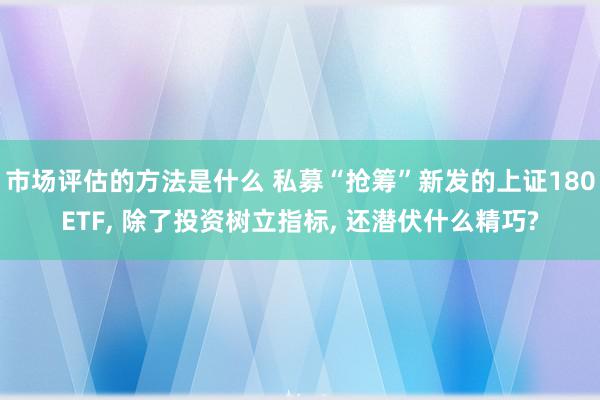 市场评估的方法是什么 私募“抢筹”新发的上证180ETF, 除了投资树立指标, 还潜伏什么精巧?