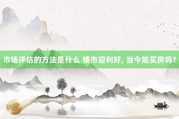 市场评估的方法是什么 楼市迎利好, 当今能买房吗?