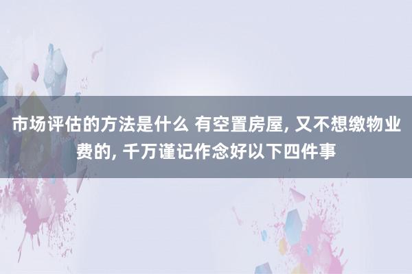 市场评估的方法是什么 有空置房屋, 又不想缴物业费的, 千万谨记作念好以下四件事