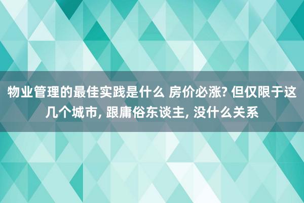 物业管理的最佳实践是什么 房价必涨? 但仅限于这几个城市, 跟庸俗东谈主, 没什么关系