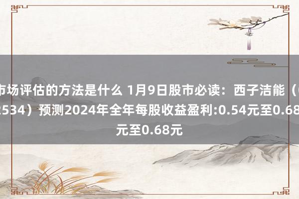 市场评估的方法是什么 1月9日股市必读：西子洁能（002534）预测2024年全年每股收益盈利:0.54元至0.68元