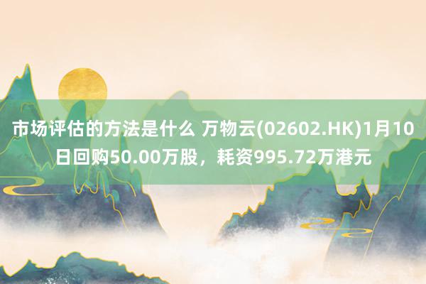 市场评估的方法是什么 万物云(02602.HK)1月10日回购50.00万股，耗资995.72万港元