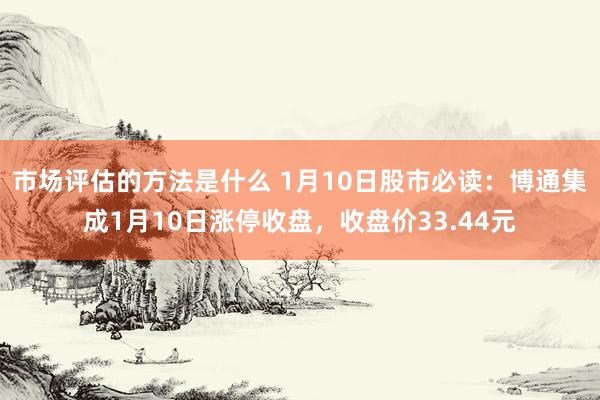 市场评估的方法是什么 1月10日股市必读：博通集成1月10日涨停收盘，收盘价33.44元