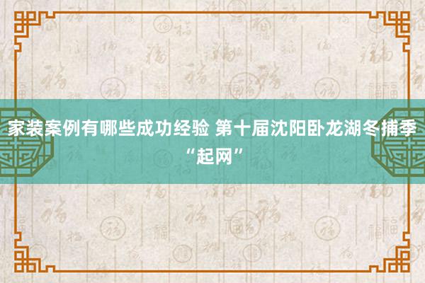 家装案例有哪些成功经验 第十届沈阳卧龙湖冬捕季“起网”