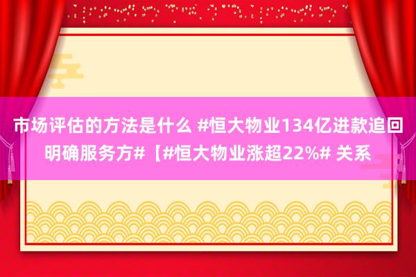 市场评估的方法是什么 #恒大物业134亿进款追回明确服务方#【#恒大物业涨超22%# 关系