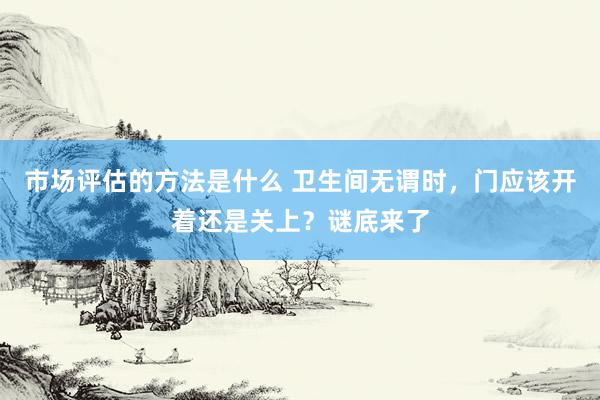 市场评估的方法是什么 卫生间无谓时，门应该开着还是关上？谜底来了