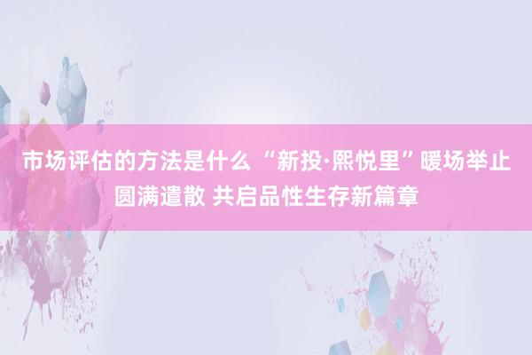 市场评估的方法是什么 “新投·熙悦里”暖场举止圆满遣散 共启品性生存新篇章