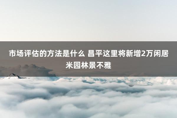 市场评估的方法是什么 昌平这里将新增2万闲居米园林景不雅