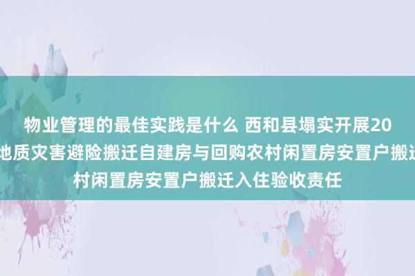 物业管理的最佳实践是什么 西和县塌实开展2024年度生态及地质灾害避险搬迁自建房与回购农村闲置房安置户搬迁入住验收责任