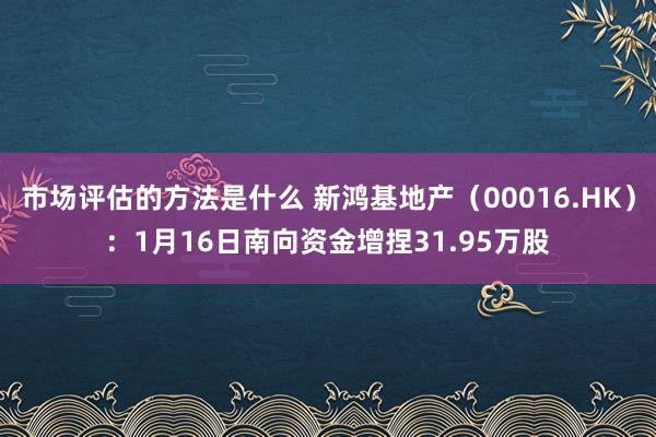 市场评估的方法是什么 新鸿基地产（00016.HK）：1月16日南向资金增捏31.95万股