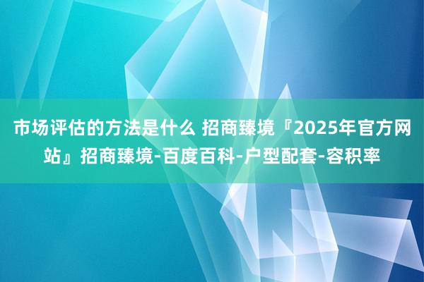 市场评估的方法是什么 招商臻境『2025年官方网站』招商臻境-百度百科-户型配套-容积率