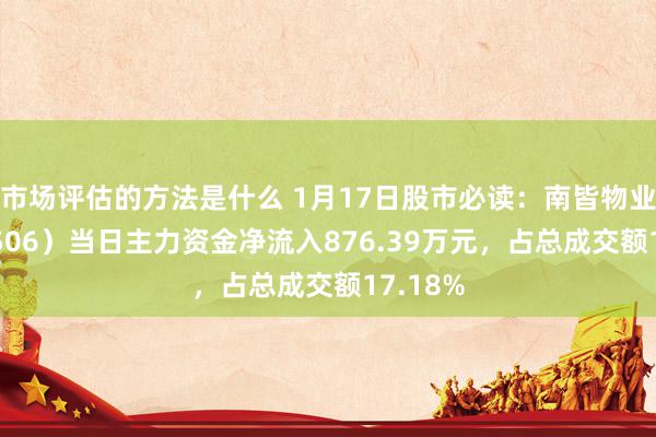 市场评估的方法是什么 1月17日股市必读：南皆物业（603506）当日主力资金净流入876.39万元，占总成交额17.18%