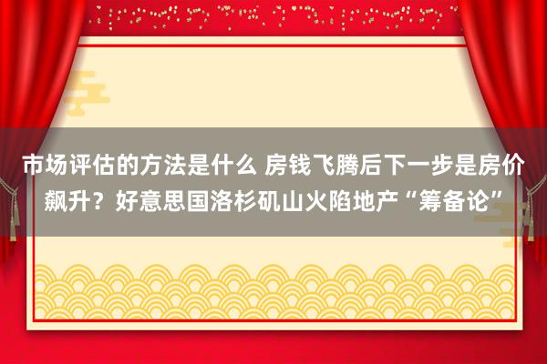 市场评估的方法是什么 房钱飞腾后下一步是房价飙升？好意思国洛杉矶山火陷地产“筹备论”