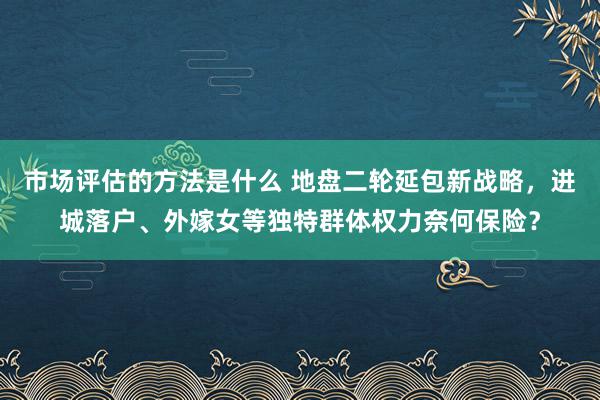 市场评估的方法是什么 地盘二轮延包新战略，进城落户、外嫁女等独特群体权力奈何保险？