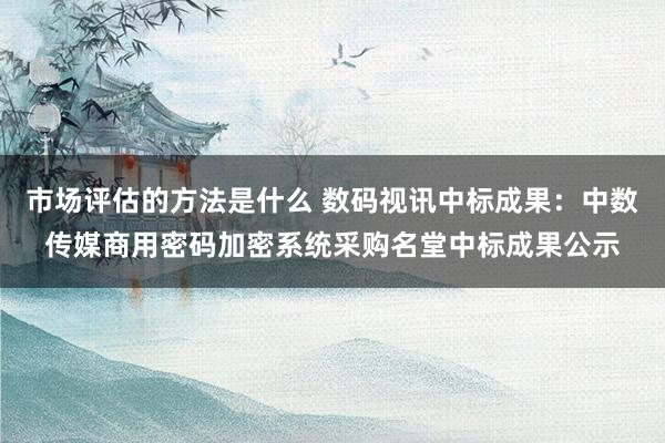 市场评估的方法是什么 数码视讯中标成果：中数传媒商用密码加密系统采购名堂中标成果公示