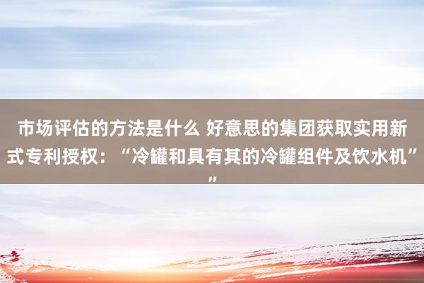 市场评估的方法是什么 好意思的集团获取实用新式专利授权：“冷罐和具有其的冷罐组件及饮水机”