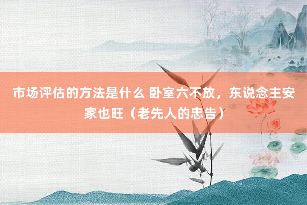 市场评估的方法是什么 卧室六不放，东说念主安家也旺（老先人的忠告）