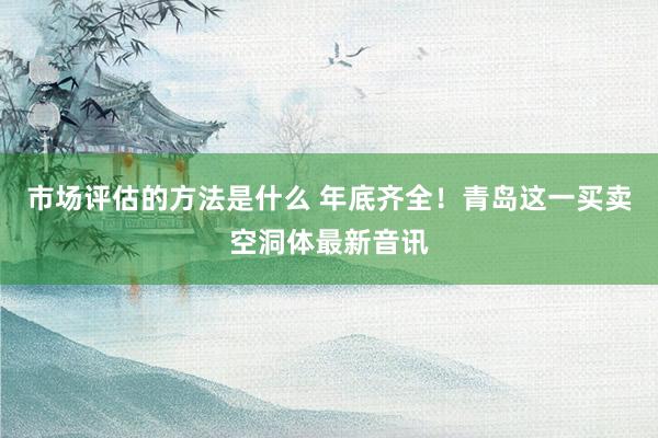 市场评估的方法是什么 年底齐全！青岛这一买卖空洞体最新音讯